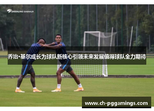 乔治·基尔成长为球队新核心引领未来发展值得球队全力期待