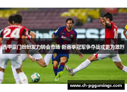 西甲豪门纷纷发力转会市场 新赛季冠军争夺战或更为激烈