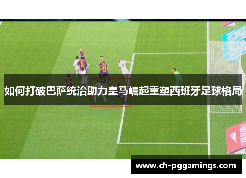 如何打破巴萨统治助力皇马崛起重塑西班牙足球格局