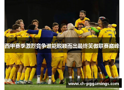 西甲赛季激烈竞争谁能脱颖而出最终笑傲联赛巅峰