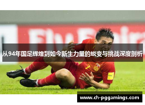 从94年国足辉煌到如今新生力量的蜕变与挑战深度剖析