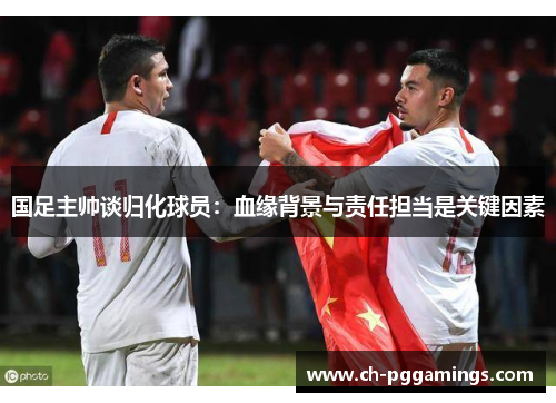 国足主帅谈归化球员：血缘背景与责任担当是关键因素