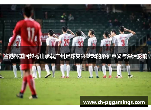 省港杯重回越秀山承载广州足球复兴梦想的象征意义与深远影响