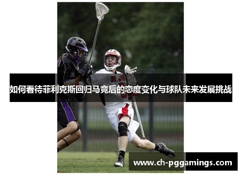 如何看待菲利克斯回归马竞后的态度变化与球队未来发展挑战