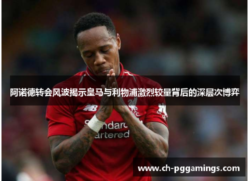 阿诺德转会风波揭示皇马与利物浦激烈较量背后的深层次博弈