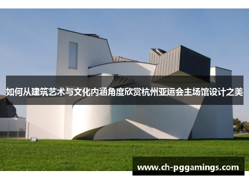 如何从建筑艺术与文化内涵角度欣赏杭州亚运会主场馆设计之美