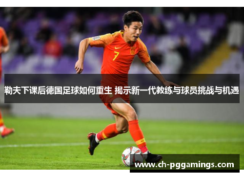 勒夫下课后德国足球如何重生 揭示新一代教练与球员挑战与机遇