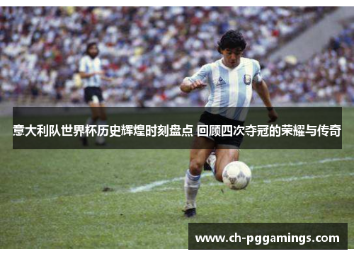 意大利队世界杯历史辉煌时刻盘点 回顾四次夺冠的荣耀与传奇