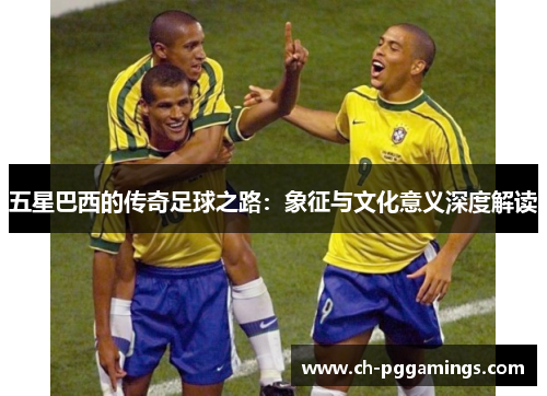 五星巴西的传奇足球之路：象征与文化意义深度解读