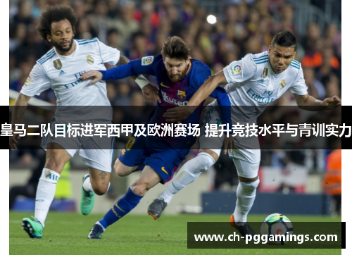 皇马二队目标进军西甲及欧洲赛场 提升竞技水平与青训实力 皇马二队目标进军西甲及欧洲赛场 提升竞技水平与青训实力