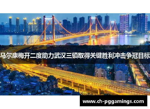 马尔康梅开二度助力武汉三镇取得关键胜利冲击争冠目标