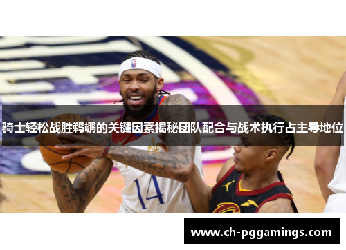 骑士轻松战胜鹈鹕的关键因素揭秘团队配合与战术执行占主导地位