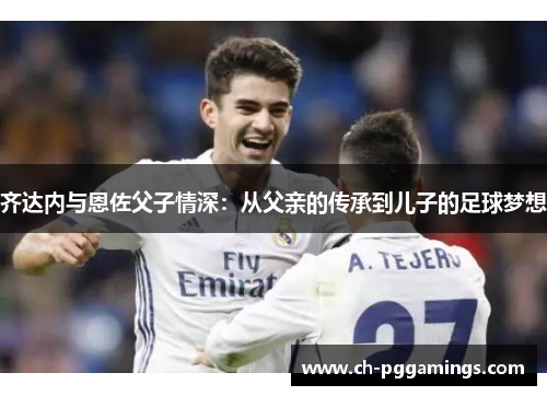 齐达内与恩佐父子情深：从父亲的传承到儿子的足球梦想