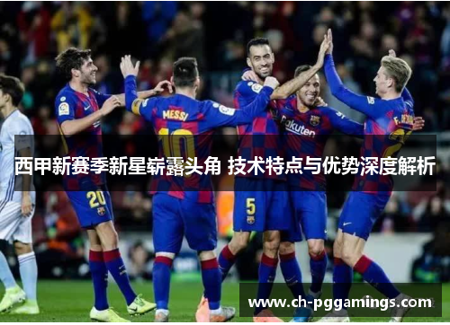 西甲新赛季新星崭露头角 技术特点与优势深度解析