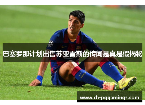巴塞罗那计划出售苏亚雷斯的传闻是真是假揭秘